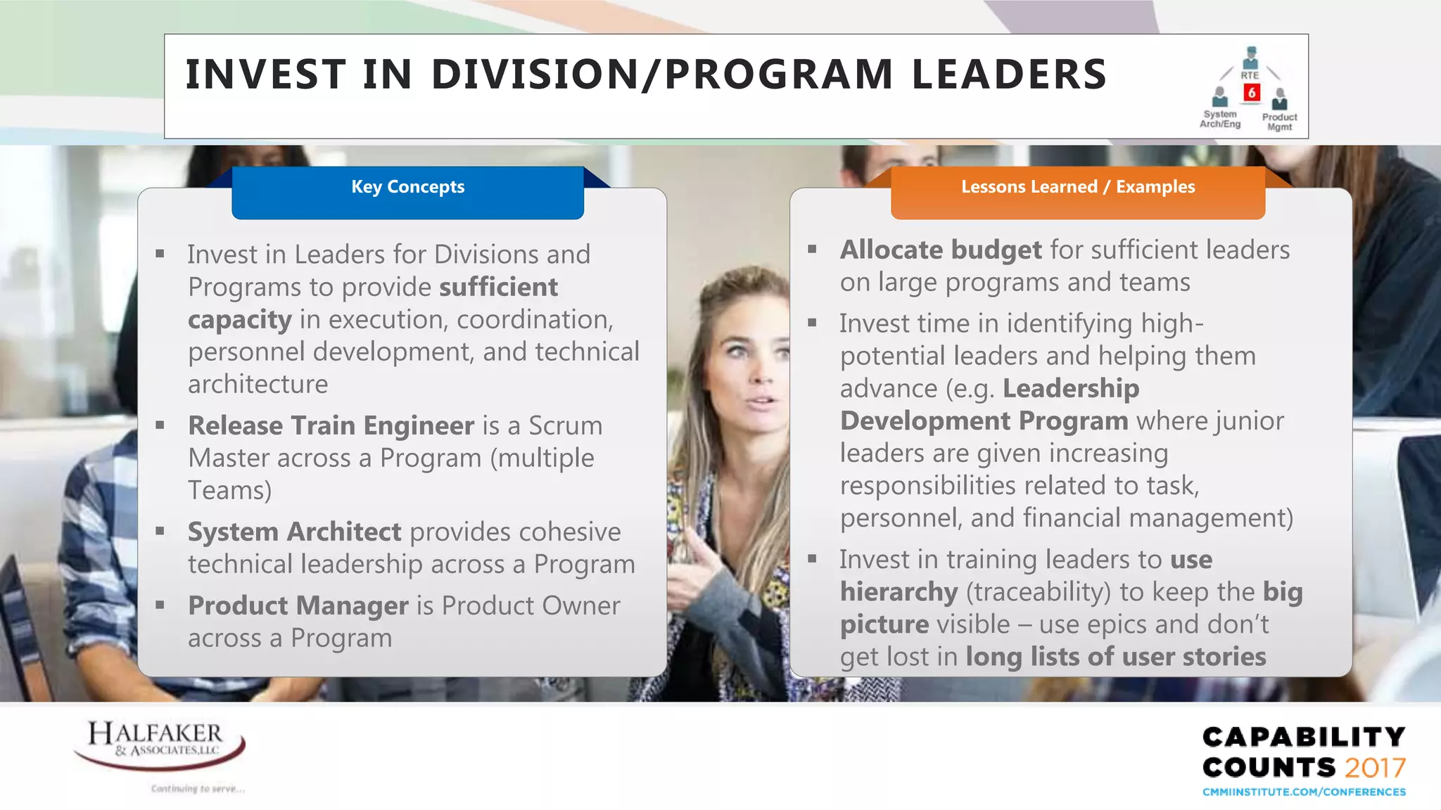 Place YOUR LOGO here
INVEST IN DIVISION/PROGRAM LEADERS
 Allocate budget for sufficient leaders
on large programs and teams
 Invest time in identifying high-
potential leaders and helping them
advance (e.g. Leadership
Development Program where junior
leaders are given increasing
responsibilities related to task,
personnel, and financial management)
 Invest in training leaders to use
hierarchy (traceability) to keep the big
picture visible – use epics and don’t
get lost in long lists of user stories
Lessons Learned / Examples
 Invest in Leaders for Divisions and
Programs to provide sufficient
capacity in execution, coordination,
personnel development, and technical
architecture
 Release Train Engineer is a Scrum
Master across a Program (multiple
Teams)
 System Architect provides cohesive
technical leadership across a Program
 Product Manager is Product Owner
across a Program
Key Concepts
 