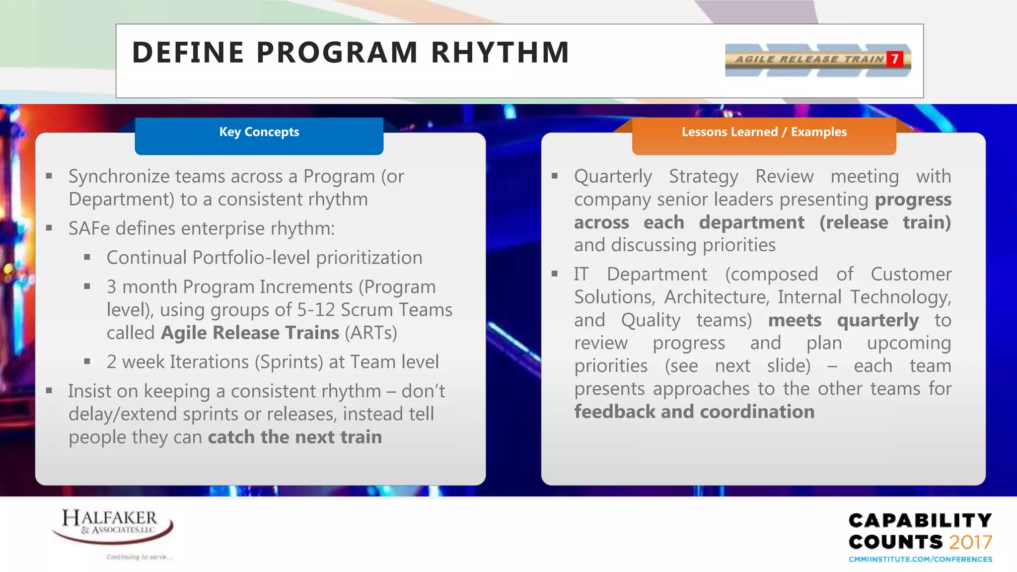 Place YOUR LOGO here
DEFINE PROGRAM RHYTHM
 Quarterly Strategy Review meeting with
company senior leaders presenting progress
across each department (release train)
and discussing priorities
 IT Department (composed of Customer
Solutions, Architecture, Internal Technology,
and Quality teams) meets quarterly to
review progress and plan upcoming
priorities (see next slide) – each team
presents approaches to the other teams for
feedback and coordination
Lessons Learned / Examples
 Synchronize teams across a Program (or
Department) to a consistent rhythm
 SAFe defines enterprise rhythm:
 Continual Portfolio-level prioritization
 3 month Program Increments (Program
level), using groups of 5-12 Scrum Teams
called Agile Release Trains (ARTs)
 2 week Iterations (Sprints) at Team level
 Insist on keeping a consistent rhythm – don’t
delay/extend sprints or releases, instead tell
people they can catch the next train
Key Concepts
 