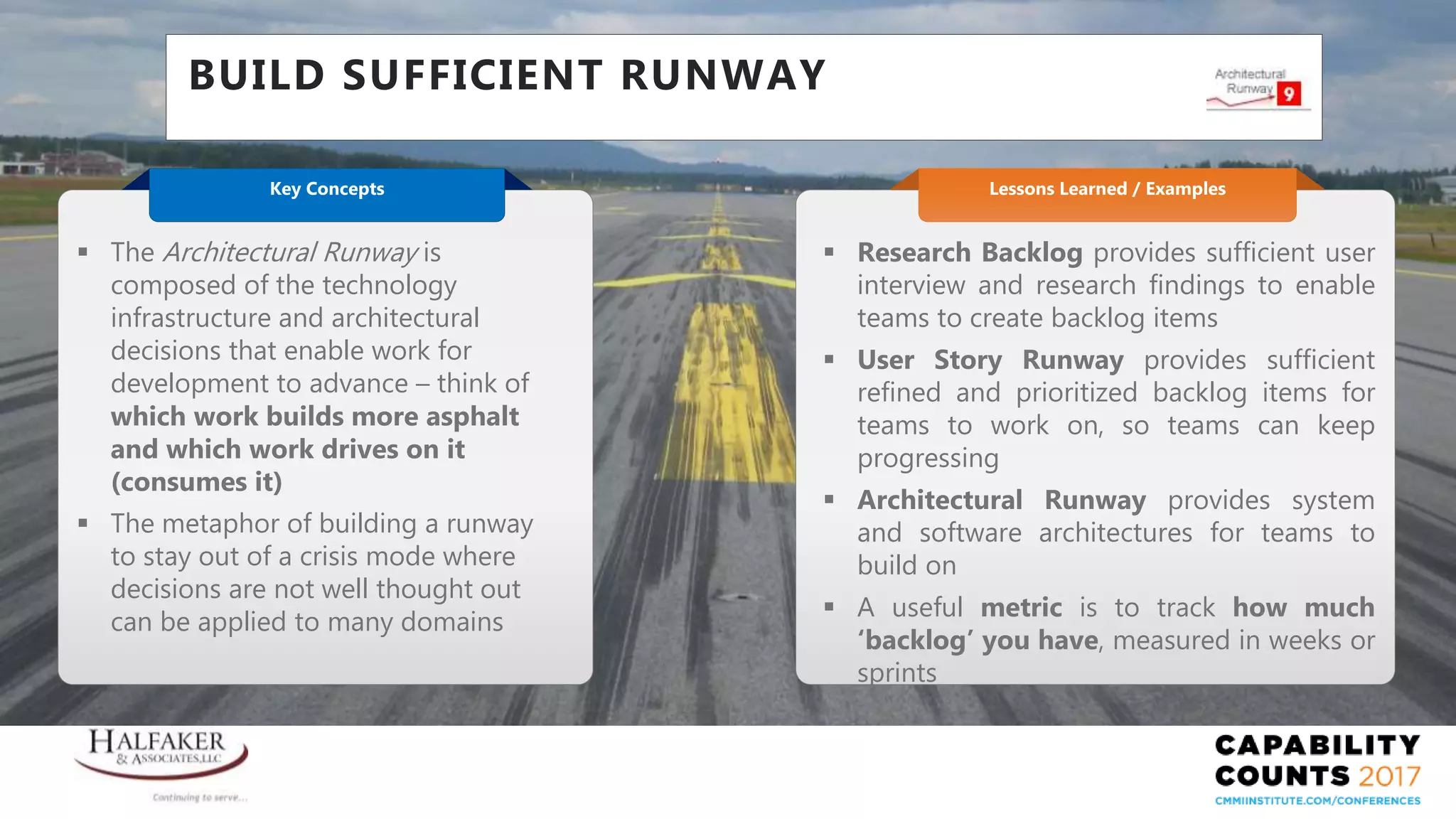 Place YOUR LOGO here
BUILD SUFFICIENT RUNWAY
 Research Backlog provides sufficient user
interview and research findings to enable
teams to create backlog items
 User Story Runway provides sufficient
refined and prioritized backlog items for
teams to work on, so teams can keep
progressing
 Architectural Runway provides system
and software architectures for teams to
build on
 A useful metric is to track how much
‘backlog’ you have, measured in weeks or
sprints
Lessons Learned / Examples
 The Architectural Runway is
composed of the technology
infrastructure and architectural
decisions that enable work for
development to advance – think of
which work builds more asphalt
and which work drives on it
(consumes it)
 The metaphor of building a runway
to stay out of a crisis mode where
decisions are not well thought out
can be applied to many domains
Key Concepts
 