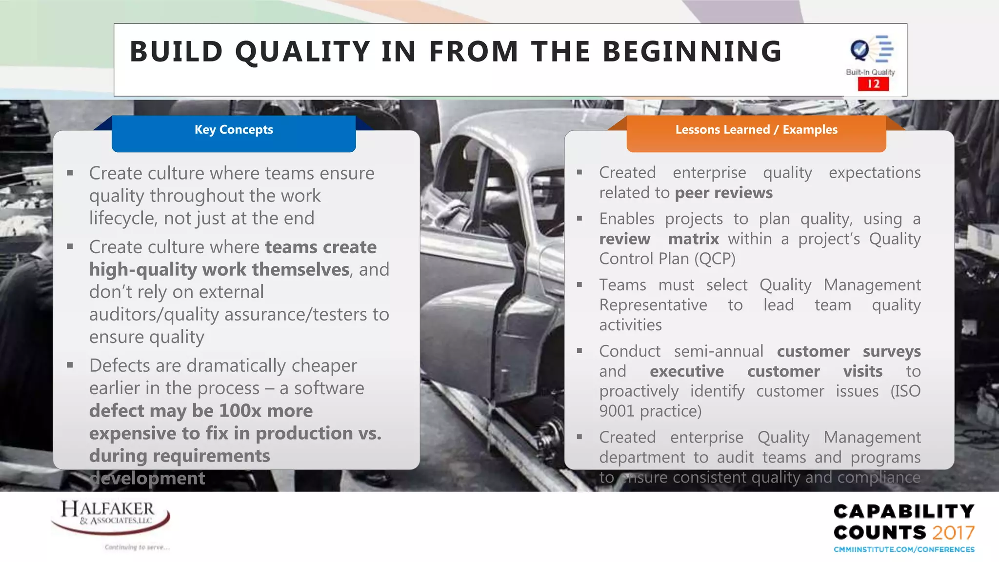 Place YOUR LOGO here
BUILD QUALITY IN FROM THE BEGINNING
 Created enterprise quality expectations
related to peer reviews
 Enables projects to plan quality, using a
review matrix within a project’s Quality
Control Plan (QCP)
 Teams must select Quality Management
Representative to lead team quality
activities
 Conduct semi-annual customer surveys
and executive customer visits to
proactively identify customer issues (ISO
9001 practice)
 Created enterprise Quality Management
department to audit teams and programs
to ensure consistent quality and compliance
Lessons Learned / Examples
 Create culture where teams ensure
quality throughout the work
lifecycle, not just at the end
 Create culture where teams create
high-quality work themselves, and
don’t rely on external
auditors/quality assurance/testers to
ensure quality
 Defects are dramatically cheaper
earlier in the process – a software
defect may be 100x more
expensive to fix in production vs.
during requirements
development
Key Concepts
 