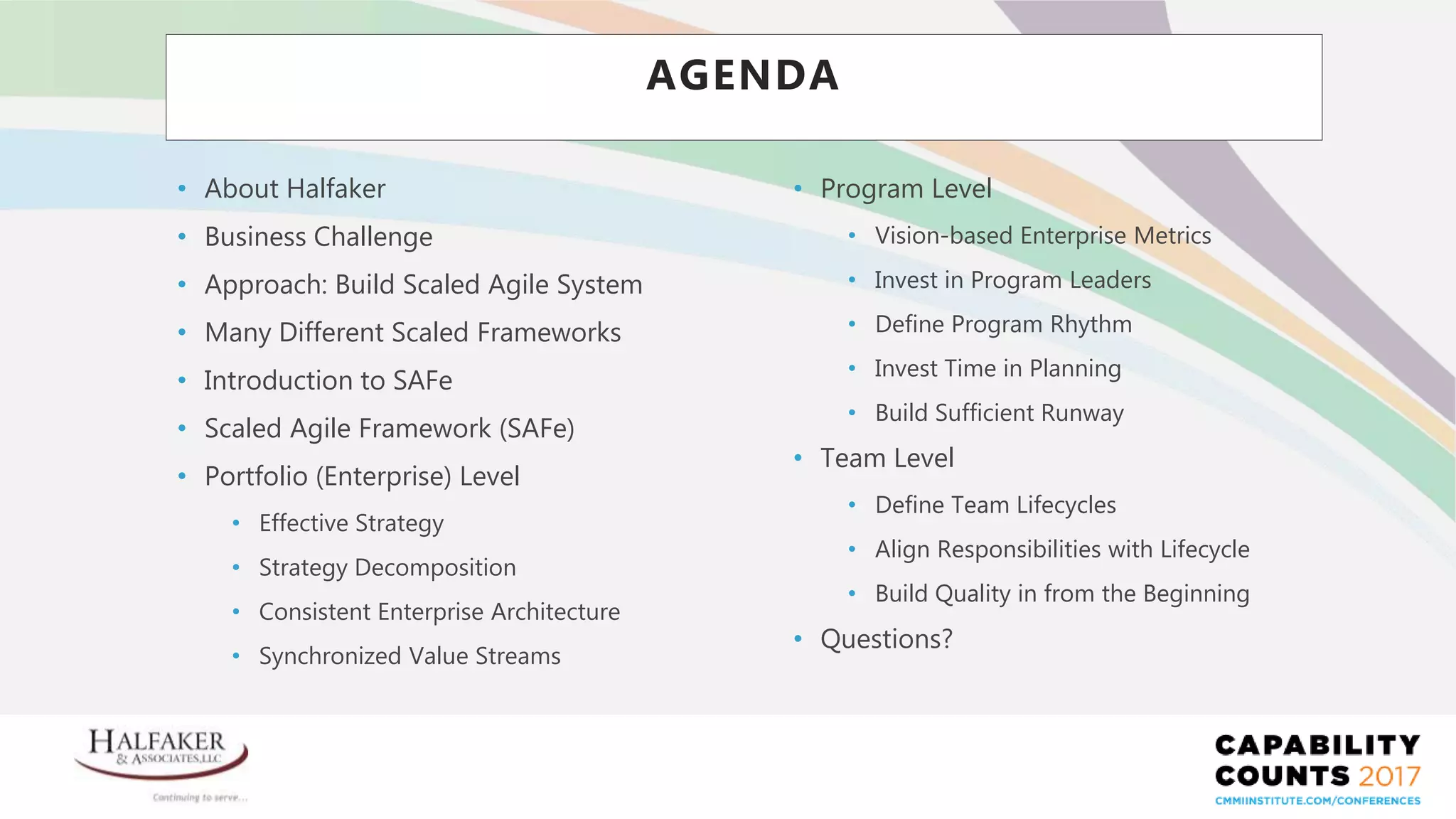 Place YOUR LOGO here
AGENDA
• About Halfaker
• Business Challenge
• Approach: Build Scaled Agile System
• Many Different Scaled Frameworks
• Introduction to SAFe
• Scaled Agile Framework (SAFe)
• Portfolio (Enterprise) Level
• Effective Strategy
• Strategy Decomposition
• Consistent Enterprise Architecture
• Synchronized Value Streams
• Program Level
• Vision-based Enterprise Metrics
• Invest in Program Leaders
• Define Program Rhythm
• Invest Time in Planning
• Build Sufficient Runway
• Team Level
• Define Team Lifecycles
• Align Responsibilities with Lifecycle
• Build Quality in from the Beginning
• Questions?
 