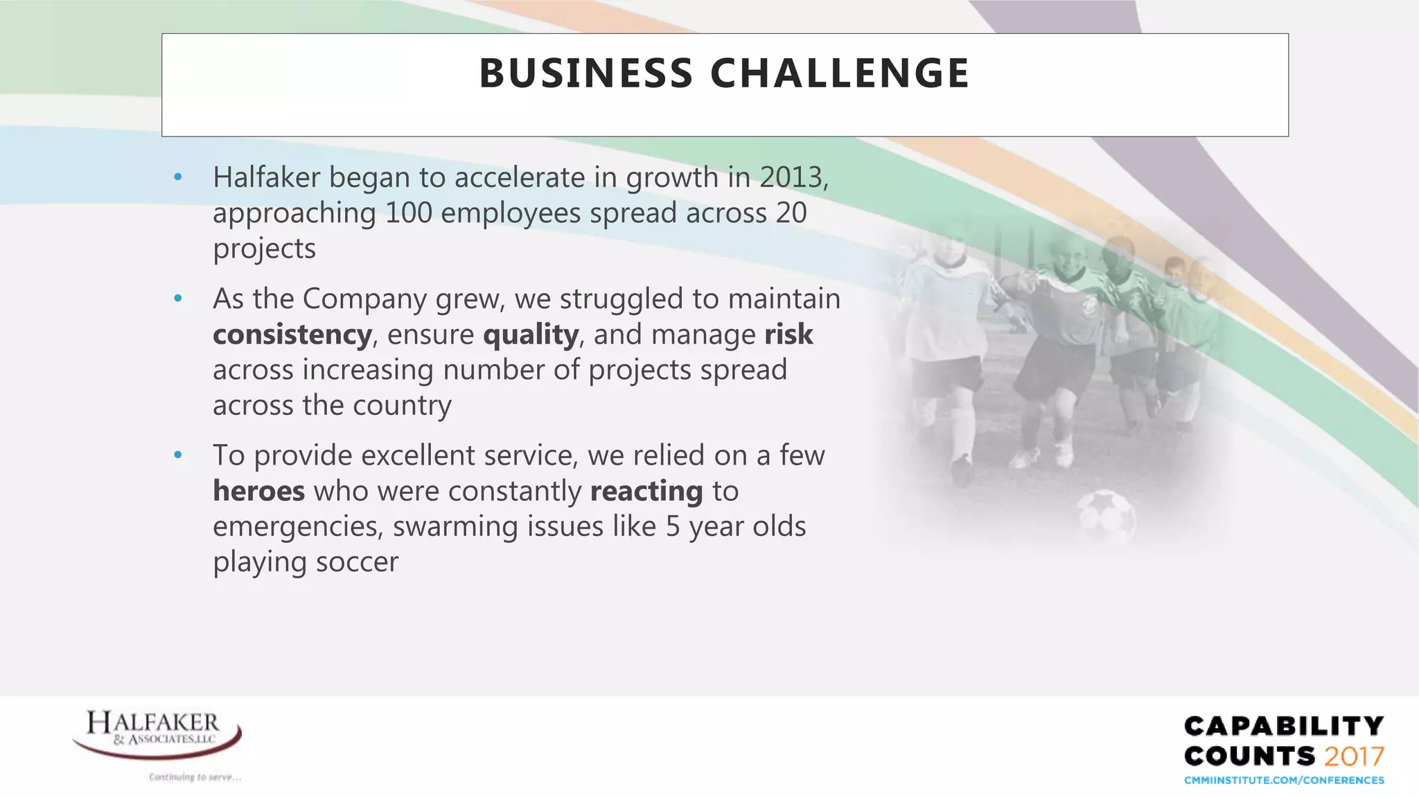 Place YOUR LOGO here
• Halfaker began to accelerate in growth in 2013,
approaching 100 employees spread across 20
projects
• As the Company grew, we struggled to maintain
consistency, ensure quality, and manage risk
across increasing number of projects spread
across the country
• To provide excellent service, we relied on a few
heroes who were constantly reacting to
emergencies, swarming issues like 5 year olds
playing soccer
BUSINESS CHALLENGE
 