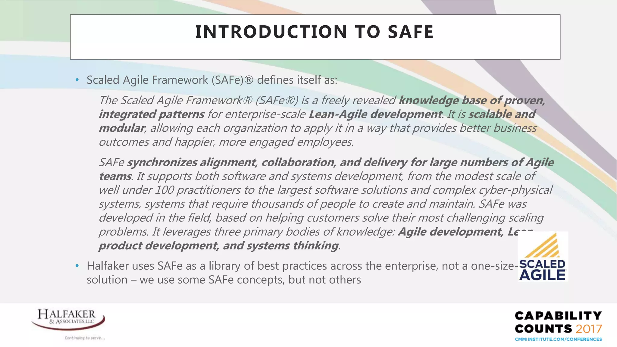 Place YOUR LOGO here
INTRODUCTION TO SAFE
• Scaled Agile Framework (SAFe)® defines itself as:
The Scaled Agile Framework® (SAFe®) is a freely revealed knowledge base of proven,
integrated patterns for enterprise-scale Lean-Agile development. It is scalable and
modular, allowing each organization to apply it in a way that provides better business
outcomes and happier, more engaged employees.
SAFe synchronizes alignment, collaboration, and delivery for large numbers of Agile
teams. It supports both software and systems development, from the modest scale of
well under 100 practitioners to the largest software solutions and complex cyber-physical
systems, systems that require thousands of people to create and maintain. SAFe was
developed in the field, based on helping customers solve their most challenging scaling
problems. It leverages three primary bodies of knowledge: Agile development, Lean
product development, and systems thinking.
• Halfaker uses SAFe as a library of best practices across the enterprise, not a one-size-fits-all
solution – we use some SAFe concepts, but not others
 