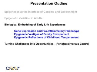 Presentation Outline

Epigenetics at the Interface of Genome and Environment

Epigenetic Variation in Adults

Biological Embedding of Early Life Experiences

       Gene Expression and Pro-Inflammatory Phenotype
       Epigenetic Vestiges of Family Environment
       Epigenetic Reflections of Childhood Temperament

Turning Challenges into Opportunities – Peripheral versus Central
 