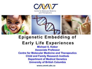 Epigenetic Embedding of
 Early Life Experiences
               Michael S. Kobor
             Associate Professor
Centre for Molecular Medicine and Therapeutics
      Child and Family Research Institute
        Department of Medical Genetics
         University of British Columbia
              www.cmmt.ubc.ca
 