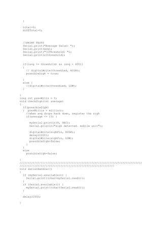 }
total=0;
diffTotal=0;
//PRINT TESTS
Serial.print("Average Value: ");
Serial.print(avg);
Serial.print("tThreshold: ");
Serial.println(threshold);
if((avg >= threshold) && (avg < 400))
{
// digitalWrite(threshLed, HIGH);
possibleSigh = true;
}
else {
//digitalWrite(threshLed, LOW);
}
}
long int prevMillz = 0;
void checkSigh(int average)
{
if(possibleSigh)
{ prevMillis = millis();
//when avg drops back down, register the sigh
if(average <= 15) {
mySerial.println(8, DEC);
Serial.println("sigh detected. mobile unit");
digitalWrite(sighPin, HIGH);
delay(1000);
digitalWrite(sighPin, LOW);
possibleSigh=false;
}
}
else
possibleSigh=false;
}
///////////////////////////////////////////////////////////////////////////
//////////////////////////////////////////////////////////
void serialHandler()
{
if (mySerial.available()) {
Serial.print((char)mySerial.read());
}
if (Serial.available()) {
mySerial.print((char)Serial.read());
}
delay(100);
}
 