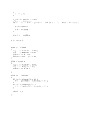 {
stopPump();
}
//Register button pressing
//Includes Debouncing
if (reading == HIGH && previous == LOW && millis() - time > debounce) {
stepCounter++;
time = millis();
}
previous = reading;
} // end main
void startPump()
{
digitalWrite(ledPin, HIGH);
digitalWrite(pump, HIGH);
pumpRunning = true;
pumpStartTime = millis();
}
void stopPump()
{
digitalWrite(ledPin, LOW);
digitalWrite(pump, LOW);
pumpRunning = false;
}
void serialHandler()
{
if (mySerial.available()) {
Serial.print((char)mySerial.read());
}
if (Serial.available()) {
mySerial.print((char)Serial.read());
}
delay(100);
}
 