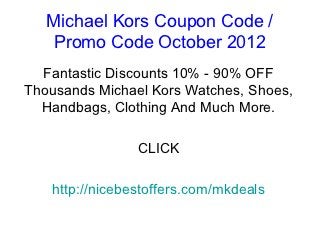 Michael Kors Coupon Code /
    Promo Code October 2012
  Fantastic Discounts 10% - 90% OFF
Thousands Michael Kors Watches, Shoes,
  Handbags, Clothing And Much More.

                CLICK

   http://nicebestoffers.com/mkdeals
 