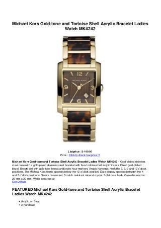Michael Kors Gold-tone and Tortoise Shell Acrylic Bracelet Ladies
Watch MK4242
Listprice : $ 180.00
Price : Click to check low price !!!
Michael Kors Gold-tone and Tortoise Shell Acrylic Bracelet Ladies Watch MK4242 – Gold-plated stainless
steel case with a gold-plated stainless steel bracelet with faux tortoise shell acrylic inserts. Fixed gold-plated
bezel. Brown dial with gold-tone hands and index hour markers. Arabic numerals mark the 3, 6, 9 and 12 o’clock
positions. The Micheal Kors name appears below the 12 o’clock position. Date display appears between the 4
and 5 o’clock positions. Quartz movement. Scratch resistant mineral crystal. Solid case back. Case dimensions:
29 mm x 30 mm. Water resistant at
See Details
FEATURED Michael Kors Gold-tone and Tortoise Shell Acrylic Bracelet
Ladies Watch MK4242
Acrylic on Strap
3 handdate
 