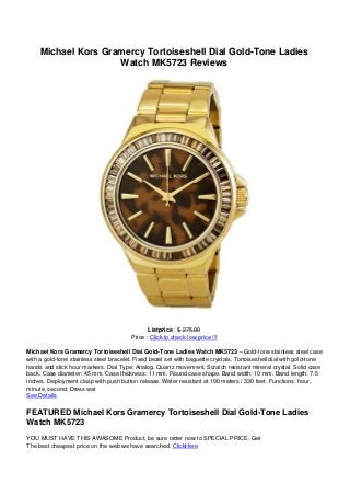 Michael Kors Gramercy Tortoiseshell Dial Gold-Tone Ladies
Watch MK5723 Reviews
Listprice : $ 275.00
Price : Click to check low price !!!
Michael Kors Gramercy Tortoiseshell Dial Gold-Tone Ladies Watch MK5723 – Gold-tone stainless steel case
with a gold-tone stainless steel bracelet. Fixed bezel set with baguette crystals. Tortoiseshell dial with gold-tone
hands and stick hour markers. Dial Type: Analog. Quartz movement. Scratch resistant mineral crystal. Solid case
back. Case diameter: 45 mm. Case thickness: 11 mm. Round case shape. Band width: 10 mm. Band length: 7.5
inches. Deployment clasp with push button release. Water resistant at 100 meters / 330 feet. Functions: hour,
minute, second. Dress wat
See Details
FEATURED Michael Kors Gramercy Tortoiseshell Dial Gold-Tone Ladies
Watch MK5723
YOU MUST HAVE THIS AWASOME Product, be sure order now to SPECIAL PRICE. Get
The best cheapest price on the web we have searched. ClickHere
 