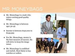 MR. MONEYBAGS
● Mr. Moneybags is a male who
enjoys owning good quality
things.
● Mr. Moneybags is between
ages 30-49
● Income is between $150,000 to
$249,999
● For Mr. Moneybags, money is
the best measure of success. He
will strive to keep his image
intact.
● Mr. Moneybags is confident
and stylish. Most likely to buy
watches or wallets.
 