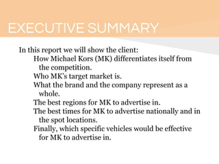 EXECUTIVE SUMMARY
In this report we will show the client:
How Michael Kors (MK) differentiates itself from
the competition.
Who MK’s target market is.
What the brand and the company represent as a
whole.
The best regions for MK to advertise in.
The best times for MK to advertise nationally and in
the spot locations.
Finally, which specific vehicles would be effective
for MK to advertise in.
 