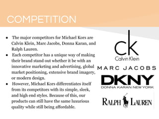 COMPETITION
● The major competitors for Michael Kors are
Calvin Klein, Marc Jacobs, Donna Karan, and
Ralph Lauren.
● Each competitor has a unique way of making
their brand stand out whether it be with an
innovative marketing and advertising, global
market positioning, extensive brand imagery,
or modern design.
● However, Michael Kors differentiates itself
from its competitors with its simple, sleek,
and high end styles. Because of this, our
products can still have the same luxurious
quality while still being affordable.
 