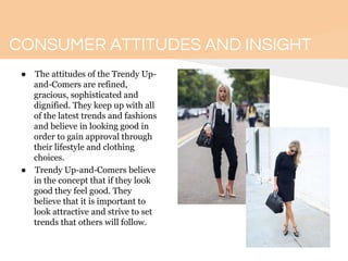 CONSUMER ATTITUDES AND INSIGHT
● The attitudes of the Trendy Up-
and-Comers are refined,
gracious, sophisticated and
dignified. They keep up with all
of the latest trends and fashions
and believe in looking good in
order to gain approval through
their lifestyle and clothing
choices.
● Trendy Up-and-Comers believe
in the concept that if they look
good they feel good. They
believe that it is important to
look attractive and strive to set
trends that others will follow.
 