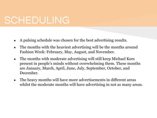 SCHEDULING
● A pulsing schedule was chosen for the best advertising results.
● The months with the heaviest advertising will be the months around
Fashion Week: February, May, August, and November.
● The months with moderate advertising will still keep Michael Kors
present in people’s minds without overwhelming them. These months
are January, March, April, June, July, September, October, and
December.
● The heavy months will have more advertisements in different areas
whilst the moderate months will have advertising in not as many areas.
 