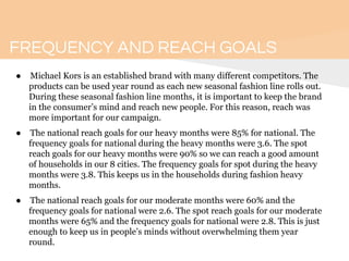 FREQUENCY AND REACH GOALS
● Michael Kors is an established brand with many different competitors. The
products can be used year round as each new seasonal fashion line rolls out.
During these seasonal fashion line months, it is important to keep the brand
in the consumer’s mind and reach new people. For this reason, reach was
more important for our campaign.
● The national reach goals for our heavy months were 85% for national. The
frequency goals for national during the heavy months were 3.6. The spot
reach goals for our heavy months were 90% so we can reach a good amount
of households in our 8 cities. The frequency goals for spot during the heavy
months were 3.8. This keeps us in the households during fashion heavy
months.
● The national reach goals for our moderate months were 60% and the
frequency goals for national were 2.6. The spot reach goals for our moderate
months were 65% and the frequency goals for national were 2.8. This is just
enough to keep us in people’s minds without overwhelming them year
round.
 