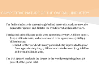 COMPETITIVE NATURE OF THE OVERALL INDUSTRY
The fashion industry is currently a globalized sector that works to meet the
demand for apparel and dictates the trends for what should be worn.
Total global sales of luxury goods were approximately $251.5 billion in 2011,
$277.7 billion in 2012, and are estimated to be approximately $284.3
billion in 2013.
Demand for the worldwide luxury goods industry is predicted to grow
from approximately $277.7 billion in 2012 to between $295.6 billion
and $301.3 billion in 2014.
The U.S. apparel market is the largest in the world; comprising about 28
percent of the global total.
 
