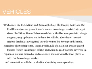 VEHICLES
TV channels like E!, Lifetime, and Bravo with shows like Fashion Police and The
Real Housewives are geared towards women in our target market. Late night
shows like SNL or Jimmy Fallon would also be ideal because people in this age
range may stay up later to watch them. We will also advertise on network
stations that have shows geared towards women like Revenge and Scandal.
Magazines like Cosmopolitan, Vogue, People, Elle and Glamour are also geared
towards women in our target market and would be good places to advertise in.
Pop music stations, talk radio, and news radio stations would be ideal places to
advertise for our target market.
Local news stations will also be ideal for advertising in our spot cities.
 