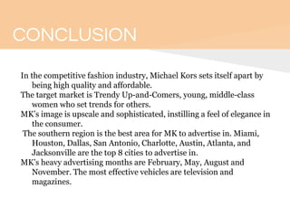 CONCLUSION
In the competitive fashion industry, Michael Kors sets itself apart by
being high quality and affordable.
The target market is Trendy Up-and-Comers, young, middle-class
women who set trends for others.
MK’s image is upscale and sophisticated, instilling a feel of elegance in
the consumer.
The southern region is the best area for MK to advertise in. Miami,
Houston, Dallas, San Antonio, Charlotte, Austin, Atlanta, and
Jacksonville are the top 8 cities to advertise in.
MK’s heavy advertising months are February, May, August and
November. The most effective vehicles are television and
magazines.
 