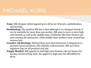 MICHAEL KORS
Tone: MK designer styled apparel gives off an air of luxury, sophistication,
and prestige.
Positioning: The position MK has is that although it is a designer brand, it
can be available for more than one market. MK aims to serve a more high
end clientele as well as the middle class. Celebrities like Kate Hudson are
seen wearing the spring line, while middle-class mothers carry around last
seasons tote.
Creative Ad Strategy: Michael Kors uses advertisements in Magazines to
promote luxury products with celebrity endorsements. MK uses their
signature logo on all products and ads.
Target Market: MK appeals to mid-high class females who are known for
having a trend-setting style; the apparel is high end, but affordable for
them.
 