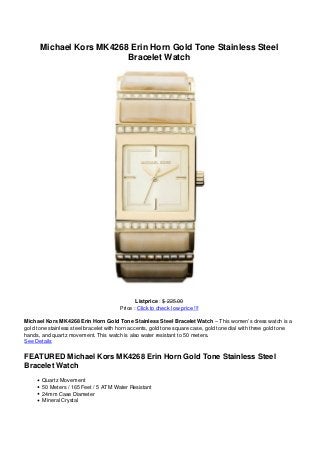 Michael Kors MK4268 Erin Horn Gold Tone Stainless Steel
Bracelet Watch
Listprice : $ 225.00
Price : Click to check low price !!!
Michael Kors MK4268 Erin Horn Gold Tone Stainless Steel Bracelet Watch – This women’s dress watch is a
gold tone stainless steel bracelet with horn accents, gold tone square case, gold tone dial with three gold tone
hands, and quartz movement. This watch is also water resistant to 50 meters.
See Details
FEATURED Michael Kors MK4268 Erin Horn Gold Tone Stainless Steel
Bracelet Watch
Quartz Movement
50 Meters / 165 Feet / 5 ATM Water Resistant
24mm Case Diameter
Mineral Crystal
 