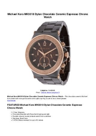 Michael Kors MK5518 Dylan Chocolate Ceramic Espresso Chrono
Watch
Listprice : $ 495.00
Price : Click to check low price !!!
Michael Kors MK5518 Dylan Chocolate Ceramic Espresso Chrono Watch – This chocolate ceramic Michael
Kors watch with rose gold accents and a glitz top ring is sure to be a crowd pleaser.
See Details
FEATURED Michael Kors MK5518 Dylan Chocolate Ceramic Espresso
Chrono Watch
2 Year Warranty
Chocolate Bracelet with Rose Gold topring and glitz
Durable mineral crystal protects watch from scratches
Stainless Steel Case
5 ATM, Water-resistant for up to 50 meters
 