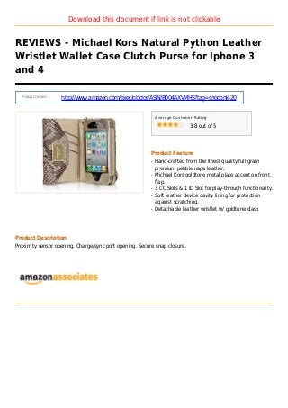 Download this document if link is not clickable
REVIEWS - Michael Kors Natural Python Leather
Wristlet Wallet Case Clutch Purse for Iphone 3
and 4
Product Details :
http://www.amazon.com/exec/obidos/ASIN/B004AXVMHS?tag=sriodonk-20
Average Customer Rating
3.8 out of 5
Product Feature
Hand-crafted from the finest quality full grainq
premium pebble napa leather.
Michael Kors goldtone metal plate accent on frontq
flap.
3 CC Slots & 1 ID Slot for play-through functionality.q
Soft leather device cavity lining for protectionq
against scratching.
Detachable leather wristlet w/ goldtone claspq
Product Description
Proximity sensor opening. Charge/sync port opening. Secure snap closure.
 