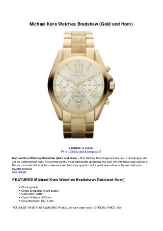 Michael Kors Watches Bradshaw (Gold and Horn)
Listprice : $ 275.00
Price : Click to check low price !!!
Michael Kors Watches Bradshaw (Gold and Horn) – This Michael Kors timepiece features a champagne dial
set on a plated steel case. A stunning jewelry-inspired bracelet completes the look. An oversized case and bold,
Roman numeral dial lend this statement watch tomboy appeal. Looks great worn alone or layered with your
favorite bangles.
See Details
FEATURED Michael Kors Watches Bradshaw (Gold and Horn)
Chronograph
Single press deploy ant buckle
Case size: 43mm
Case thickness: 12.5mm
Circumference: 190 -5 mm
YOU MUST HAVE THIS AWASOME Product, be sure order now to SPECIAL PRICE. Get
 