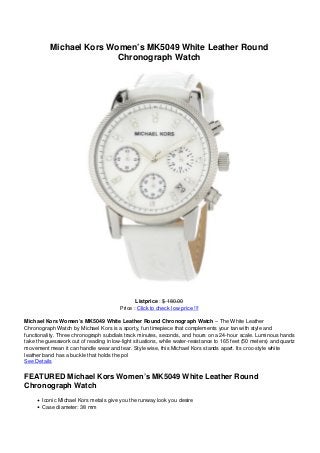 Michael Kors Women’s MK5049 White Leather Round
Chronograph Watch
Listprice : $ 180.00
Price : Click to check low price !!!
Michael Kors Women’s MK5049 White Leather Round Chronograph Watch – The White Leather
Chronograph Watch by Michael Kors is a sporty, fun timepiece that complements your tan with style and
functionality. Three chronograph subdials track minutes, seconds, and hours on a 24-hour scale. Luminous hands
take the guesswork out of reading in low-light situations, while water-resistance to 165 feet (50 meters) and quartz
movement mean it can handle wear and tear. Style wise, this Michael Kors stands apart. Its croc-style white
leather band has a buckle that holds the pol
See Details
FEATURED Michael Kors Women’s MK5049 White Leather Round
Chronograph Watch
Iconic Michael Kors metals give you the runway look you desire
Case diameter: 38 mm
 