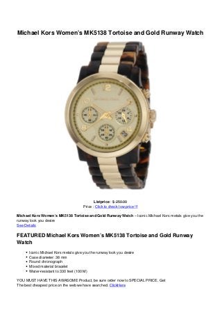 Michael Kors Women’s MK5138 Tortoise and Gold Runway Watch
Listprice : $ 250.00
Price : Click to check low price !!!
Michael Kors Women’s MK5138 Tortoise and Gold Runway Watch – Iconic Michael Kors metals give you the
runway look you desire
See Details
FEATURED Michael Kors Women’s MK5138 Tortoise and Gold Runway
Watch
Iconic Michael Kors metals give you the runway look you desire
Case diameter: 38 mm
Round chronograph
Mixed material bracelet
Water-resistant to 330 feet (100 M)
YOU MUST HAVE THIS AWASOME Product, be sure order now to SPECIAL PRICE. Get
The best cheapest price on the web we have searched. ClickHere
 