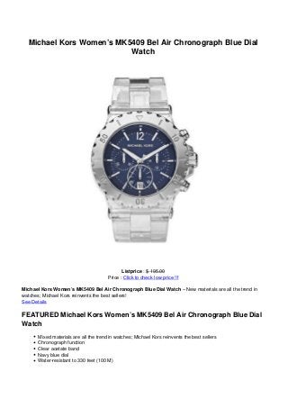 Michael Kors Women’s MK5409 Bel Air Chronograph Blue Dial
Watch
Listprice : $ 195.00
Price : Click to check low price !!!
Michael Kors Women’s MK5409 Bel Air Chronograph Blue Dial Watch – New materials are all the trend in
watches; Michael Kors reinvents the best sellers!
See Details
FEATURED Michael Kors Women’s MK5409 Bel Air Chronograph Blue Dial
Watch
Mixed materials are all the trend in watches; Michael Kors reinvents the best sellers
Chronograph function
Clear acetate band
Navy blue dial
Water-resistant to 330 feet (100 M)
 
