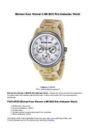 Michael Kors Women’s MK5625 Ritz Alabaster Watch
Listprice : $ 225.00
Price : Click to check low price !!!
Michael Kors Women’s MK5625 Ritz Alabaster Watch – Elevate any jet-set look with this multifunction
movement watch and signature Michael Kors logo. Fashion and function all in one stunning watch.
See Details
FEATURED Michael Kors Women’s MK5625 Ritz Alabaster Watch
Multifunction movement
Band circumference: 190mm
Acetate watch
Durable mineral crystal protects watch from scratches,
Water resistance: 10 atm
YOU MUST HAVE THIS AWASOME Product, be sure order now to SPECIAL PRICE. Get
The best cheapest price on the web we have searched. ClickHere
 