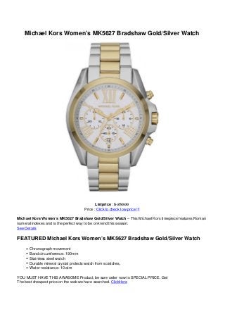 Michael Kors Women’s MK5627 Bradshaw Gold/Silver Watch




                                             Listprice : $ 250.00
                                      Price : Click to check low price !!!

Michael Kors Women’s MK5627 Bradshaw Gold/Silver Watch – This Michael Kors timepiece features Roman
numeral indexes and is the perfect way to be on-trend this season.
See Details

FEATURED Michael Kors Women’s MK5627 Bradshaw Gold/Silver Watch
      Chronograph movement
      Band circumference: 190mm
      Stainless steel watch
      Durable mineral crystal protects watch from scratches,
      Water resistance: 10 atm

YOU MUST HAVE THIS AWASOME Product, be sure order now to SPECIAL PRICE. Get
The best cheapest price on the web we have searched. ClickHere
 