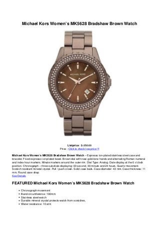 Michael Kors Women’s MK5628 Bradshaw Brown Watch
Listprice : $ 250.00
Price : Click to check low price !!!
Michael Kors Women’s MK5628 Bradshaw Brown Watch – Expresso ion-plated stainless steel case and
bracelet. Fixed expresso ion-plated bezel. Brown dial with rose gold-tone hands and alternating Roman numeral
and index hour markers. Minute markers around the outer rim. Dial Type: Analog. Date display at the 6 o’clock
position. Chronograph – three sub-dials displaying: 60 second, 30 minute and 24 hours. Quartz movement.
Scratch resistant mineral crystal. Pull / push crown. Solid case back. Case diameter: 43 mm. Case thickness: 11
mm. Round case shap
See Details
FEATURED Michael Kors Women’s MK5628 Bradshaw Brown Watch
Chronograph movement
Band circumference: 190mm
Stainless steel watch
Durable mineral crystal protects watch from scratches,
Water resistance: 10 atm
 