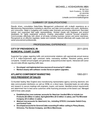MICHAEL J. KOSHGARIAN,MBA
3B Oak Point
North Providence, RI 02904
401-952-6768
mjk722@cox.net
LinkedIn.com/in/michaelkoshgarian
SUMMARY OF QUALIFICATIONS
Results driven, consultative Sales/Sales Management professional with in-depth experience as a
Manufacturing Representative marketing to electronic and data communication end users, distributors,
and consumers. Adept in budgeting and creating sales forecasts and ensuring attainment. Recruited,
trained, and supervised field sales representatives. Worked closely with engineers and product
developers for highly engineered products creating value-added customer focused programs.
Communicates effectively with others at all levels including business owners and senior executives.
Recognized as an effective negotiator, leader and motivator. Interacts effectively with supply chain and
senior procurement professionals.
PROFESSIONAL EXPERIENCE
CITY OF PROVIDENCE,RI 2011-2015
MUNICIPAL COURT CLERK
Supported four judges regarding traffic and environmental violations with approximate annual revenue
of $ 8 million.Supervised eight unionized clerks overseeing workflow. Resolved parking permit
complaints. Created annual budgets and generated, analyzed/reconciled reports. Interacted with senior
city and state officials regarding traffic laws.
 Developed and implemented new sources of revenue by $ 1 million.
 Worked closely with software vendor Xerox on system upgrades.
ATLANTIC COMPONENT MARKETING 1993-2011
VICE PRESIDENT OF SALES
Co-founded leading New England area manufacturing representative agency servicing electronic and
data communication distributors as well as OEMs on a direct basis. Generated leads via cold calling
and research to secure meetings with engineers, buyers, and owners. Identified product requirements
and determined how to best serve customers while improving processes at the lowest cost. Managed
staff of three sales people.
● Established key new customer accounts for American Insulted Wire to include Lex
Products ($3 million in sales), Springfield Wire ($1.8 million in sales), and The Wiremold
Company ($1.4 million in sales).
● Attained new accounts for Americord, Inc., including GTECH, Linemaster Switch Corp.
and Central Tools.
● Developed accounts for General Cable exceeding $1 million selling to Pitney Bowes,
Ortronics, The Siemon Company, and Micro Warehouse.
 