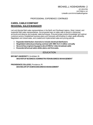 MICHAEL J. KOSHGARIAN- 2
401-952-6768
mjk722@cox.net
LinkedIn.com/in/michaelkoshgarian
PROFESSIONAL EXPERIENCE CONTINUED
CAROL CABLE COMPANY
REGIONAL SALES MANAGER
Led and directed field sales representatives in the North and Southeast regions. Hired, trained, and
supported field sales representatives. Accompanied reps on sales calls to assist in closing key
accounts and observe and evaluate sales techniques. Ensured proper product knowledge and optimal
customer service. Established business plans and forecasts with timelines to attain goals efficiently.
Negotiated and closed sales, and created and implemented sales and pricing policies.
 Expanded distribution channels to include electrical distributors
 Negotiated national purchasing contract with NBC for $ 3 million annually
 Secured key engineering approvals at CNN for video broadcast cable
 Exceeded all annual sales dollar plans and forecasts.
EDUCATION
BRYANT UNIVERSITY, Smithfield, RI
MASTER OF BUSINESS ADMINISTRATION/BUSINESS MANAGEMENT
PROVIDENCE COLLEGE, Providence, RI
BACHELOR OF SCIENCE/BUSINESS MANAGEMENT
 