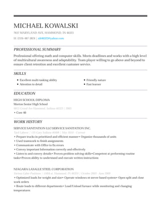 PROFESSIONAL SUMMARY
SKILLS
EDUCATION
WORK HISTORY
MICHAEL KOWALSKI
7637 MARYLAND AVE, HAMMOND, IN 46323
H: (219)-487-3824 | nlt46323@yahoo.com
Professional offering math and computer skills. Meets deadlines and works with a high level
of multicultural awareness and adaptability. Team player willing to go above and beyond to
ensure client retention and excellent customer service.
Excellent multi-tasking ability
Attention to detail
Friendly nature
Fast learner
HIGH SCHOOL DIPLOMA
Morton Senior High School
6815 Grand Ave Hammond, Indiana 46323 | 2003
• Core 40
SERVICE SANITATION LLCSERVICE SANITATION INC.
Yard Laborer | 135 Gary Indiana 46408 | May 2010 - Current
• Prepare trucks in prioritized and efficient manner• Organize thousands of units
• Used teamwork to finish assignments
• Communicate with Office to fix errors
• Convey important Information correctly and effectively
• Listen to and convey details• Proven problem solving skills•Competent at preforming routine
tasks•Proven ability to understand and execute written instructions
NIAGARA LASALLE STEEL CORPORATION
Various Labor Positions | 150th st. Hammond, IN 46324 | October 2003 - June 2009
• Optimized loads for weight and size• Operate windows nt server based system• Open split and close
work orders
• Route loads to different departments• Load/Unload furnace while monitoring and changing
temperatures
 