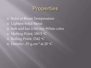    Solid at Room Temperature
   Lightest Solid Metal
   Soft and has a Silvery-White color
   Melting Point: 180.5 oC
   Boiling Point: 1342 oC
   Density: .53 g.cm-3 at 20 oC
 