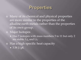    Many of its chemical and physical properties
    are more similar to the properties of the
    alkaline earth metals rather than the properties
    of its own group.
   Major Isotopes
       Has 7 isotopes with mass numbers 5 to 11 but only 2
        are stable: Li6 and Li7
   Has a high specific heat capacity
       3.58 J/gK
 
