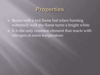    Burns with a red flame but when burning
    extremely well the flame turns a bright white
   It is the only common element that reacts with
    nitrogen at room temperature
 