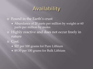    Found in the Earth’s crust
       Abundance of 20 parts per million by weight or 60
        parts per million by moles
   Highly reactive and does not occur freely in
    nature
   Cost:
       $27 per 100 grams for Pure Lithium
       $9.50 per 100 grams for Bulk Lithium
 