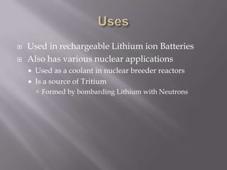    Used in rechargeable Lithium ion Batteries
   Also has various nuclear applications
       Used as a coolant in nuclear breeder reactors
       Is a source of Tritium
         Formed by bombarding Lithium with Neutrons
 