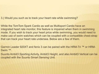 3.) Would you such as to track your heart rate while swimming?
While the TomTom Spark Cardio as well as Multisport Cardio have an
integrated heart rate monitor, this feature is impaired when them in swimming
mode. If you wish to track your heart price while swimming, you would need to
make use of swim watches which can be coupled with a compatible chest-strap
that can track your heart rate undersea. Below are a few of them.
Garmin Leader 920XT and fenix 3 can be paired with the HRM-Tri ™ or HRM-
Swim ™.
Suunto Ambit3 Sporting Activity, Ambit3 Height, and also Ambit3 Vertical can be
coupled with the Suunto Smart Sensing Unit.
 