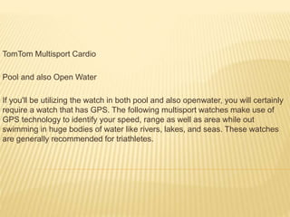 TomTom Multisport Cardio
Pool and also Open Water
If you'll be utilizing the watch in both pool and also openwater, you will certainly
require a watch that has GPS. The following multisport watches make use of
GPS technology to identify your speed, range as well as area while out
swimming in huge bodies of water like rivers, lakes, and seas. These watches
are generally recommended for triathletes.
 