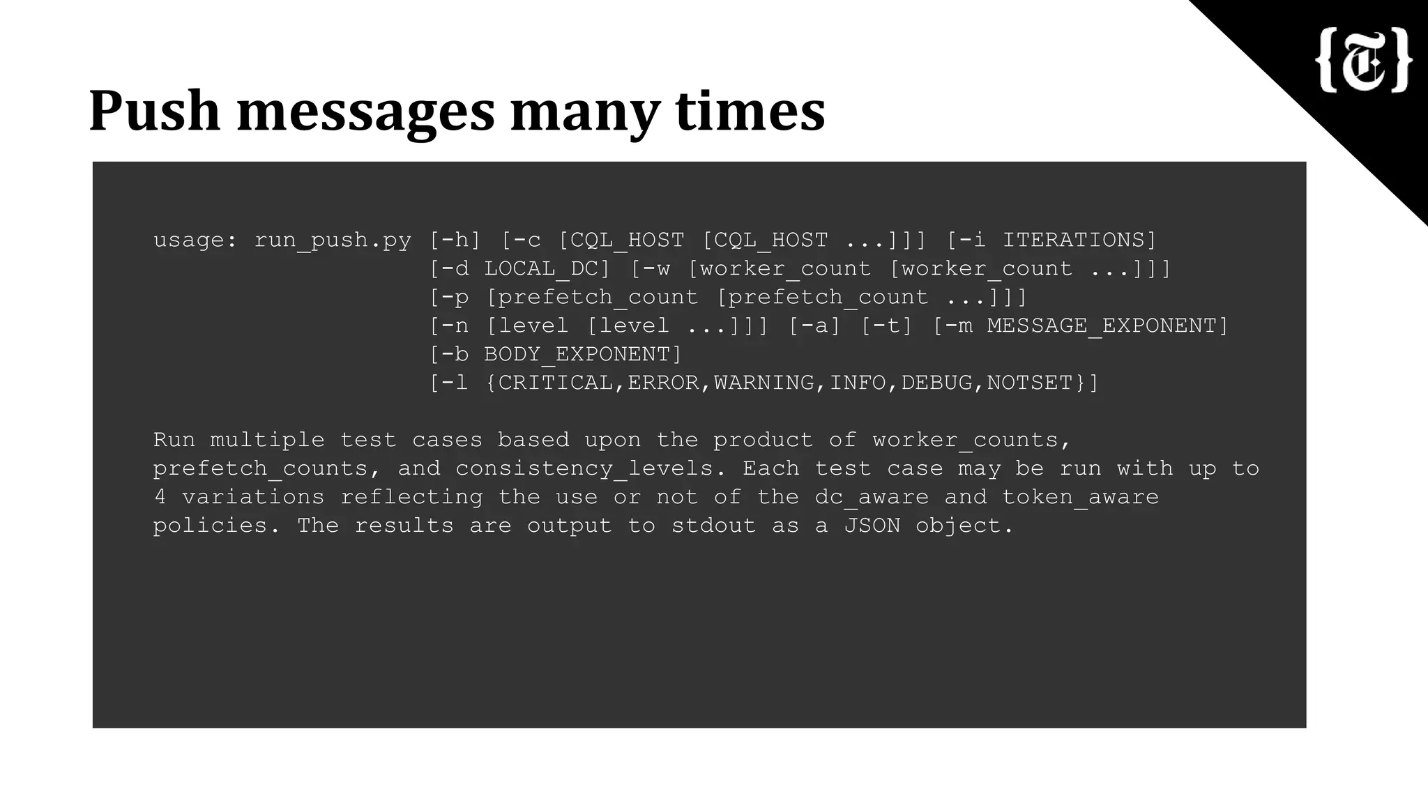 Push messages many times
usage: run_push.py [-h] [-c [CQL_HOST [CQL_HOST ...]]] [-i ITERATIONS]
[-d LOCAL_DC] [-w [worker_count [worker_count ...]]]
[-p [prefetch_count [prefetch_count ...]]]
[-n [level [level ...]]] [-a] [-t] [-m MESSAGE_EXPONENT]
[-b BODY_EXPONENT]
[-l {CRITICAL,ERROR,WARNING,INFO,DEBUG,NOTSET}]
Run multiple test cases based upon the product of worker_counts,
prefetch_counts, and consistency_levels. Each test case may be run with up to
4 variations reflecting the use or not of the dc_aware and token_aware
policies. The results are output to stdout as a JSON object.
 