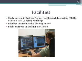 Facilities
• Study was run in Systems Engineering Research Laboratory (SERL),
California State University Northridge
• Pilot was in a room with a one-way mirror
• Flight chart was on desk for pilot to use
12
 