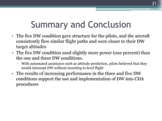 • The five DW condition gave structure for the pilots, and the aircraft
consistently flew similar flight paths and were closer to their DW
target altitudes
• The five DW condition used slightly more power (one percent) than
the one and three DW conditions.
▫ With automated assistance such as altitude prediction, pilots believed that they
would intercept DW without resorting to level flight
• The results of increasing performance in the three and five DW
conditions support the use and implementation of DW into CDA
procedures
21
Summary and Conclusion
 