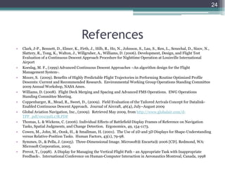 References
• Clark, J-P., Bennett, D., Elmer, K., Firth, J., Hilb, R., Ho, N., Johnson, S., Lau, S., Ren, L., Senechal, D., Sizov, N.,
Slattery, R., Tong, K., Walton, J., Willgruber, A., Williams, D. (2006). Development, Design, and Flight Test
Evaluation of a Continuous Descent Approach Procedure for Nighttime Operation at Louisville International
Airport
• Koeslag, M. F., (1999) Advanced Continuous Descent Approaches –An algorithm design for the Flight
Management System-.
• Moore, S. (2009). Benefits of Highly Predictable Flight Trajectories in Performing Routine Optimized Profile
Descents: Current and Recommended Research. Environmental Working Group Operations Standing Committee
2009 Annual Workshop, NASA Ames.
• Williams, D. (2008). Flight Deck Merging and Spacing and Advanced FMS Operations. EWG Operations
Standing Committee Meeting.
• Coppenbarger, R., Mead, R., Sweet, D., (2009). Field Evaluation of the Tailored Arrivals Concept for Datalink-
Enabled Continuous Descent Approach. Journal of Aircraft, 46(4), July–August 2009
• Global Aviation Navigation, Inc., (2009). Retrieved May 2009, from http://www.globalair.com/d-
TPP_pdf/00239IL17R.PDF
• Thomas, L. & Wickens, C. (2006). Individual Effects of Battlefield Display Frames of Reference on Navigation
Tasks, Spatial Judgments, and Change Detection. Ergonomics, 49, 154-1173.
• Cowen, M., John, M., Oonk, H., & Smallman, H. (2001). The Use of 2D and 3D Displays for Shape-Understanding
versus Relative-Position Tasks. Human Factors, 43(1), 79-98.
• Symmes, D., & Pella, J. (2005). Three-Dimensional Image. Microsoft® Encarta® 2006 [CD]. Redmond, WA:
Microsoft Corporation, 2005.
• Prevot, T., (1998). A Display for Managing the Vertical Flight Path - an Appropriate Task with Inappropriate
Feedback-. International Conference on Human-Computer Interaction in Aeronautics Montreal, Canada, 1998
24
 