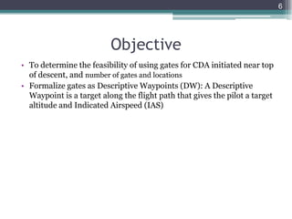 • To determine the feasibility of using gates for CDA initiated near top
of descent, and number of gates and locations
• Formalize gates as Descriptive Waypoints (DW): A Descriptive
Waypoint is a target along the flight path that gives the pilot a target
altitude and Indicated Airspeed (IAS)
6
Objective
 