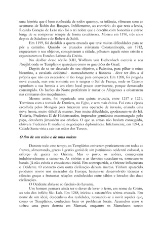 uma história que é bem conhecida de todos quantos, na infância, vibraram com as
aventuras de Robin dos Bosques. Infelizmente, ao contrário do que reza a lenda,
Ricardo Coração de Leão não foi o rei nobre que é descrito com bonomia e esteve
longe de se comportar sempre de forma cavaleiresca. Morreu em 1196, três anos
depois de Saladino e de Robert de Sablé.
Em 1199, foi decidida a quarta cruzada que teve muitas dificuldades para se
pôr a caminho. Quando os cruzados avistaram Constantinopla, em 1912,
esqueceram o seu objetivo, conquistaram a cidade, pilharam aquele reino cristão e
organizaram os Estados Latinos da Grécia.
No dealbar desse século XIII, Wolfram von Eschenbach escrevia o seu
Parzifal, onde os Templários apareciam como os guardiões do Graal.
Depois de se ter desviado do seu objetivo, a Palestina, para pilhar o reino
bizantino, a cavalaria ocidental - nomeadamente a francesa - deve ter dito a si
própria que não era necessário ir tão longe para enriquecer. Em 1208, foi pregada
nova cruzada, mas esta consistia em ir sangrar o Sul de França, onde os Cátaros
opunham a sua heresia a um clero local pouco convincente, porque demasiado
corrompido. Os barões do Norte preferiram ir matar os Albigenses a esbarrarem
nas cimitarras dos muçulmanos.
Mesmo assim, foi organizada uma quinta cruzada, entre 1217 e 1221.
Terminou com a tomada de Damieta, no Egito, e sem mais êxitos. Foi esta a época
escolhida pelos Mongóis para lançarem uma operação de invasão, criando uma
nova frente, muito difícil de manter. Sem muita dificuldade, apoderaram-se do Irã.
Todavia, Frederico II de Hohenstaufen, imperador germânico excomungado pelo
papa, devolvera Jerusalém aos cristãos. O que as armas não haviam conseguido,
obtivera Frederico II mediante negociações diplomáticas. Infelizmente, em 1244, a
Cidade Santa viria a cair nas mãos dos Turcos.

O fim de um reino e de uma ordem
Durante todo este tempo, os Templários estiveram praticamente em todas as
frentes, alimentando, graças à gestão genial de um patrimônio ocidental colossal, o
esforço de guerra no Oriente. Mas o povo, os nobres, começavam
indubitavelmente a cansar-se. As vitórias e as derrotas sucediam-se, tornavam-se
banais. Já não existia o entusiasmo inicial. Em contrapartida, o Oriente influenciara
o Ocidente. O contacto com outra civilização deixara marcas. Tinham aparecido
produtos novos nos mercados da Europa; haviam-se desenvolvido técnicas e
ciências graças a frutuosas relações estabelecidas entre sábios e letrados das duas
civilizações.
O Ocidente abria-se ao fascínio do Levante.
Um homem pensava ainda ter o dever de levar o ferro, em nome de Cristo,
ao seio dos infiéis: São Luís. Em 1248, iniciou a catastrófica sétima cruzada. Em
nome de um ideal, desdenhava das realidades, recusando-se a ouvir aqueles que,
como os Templários, conheciam bem os problemas locais. Acumulou erros e
sofreu uma grave derrota em Mansurá, enquanto os Mamelucos turcos

 